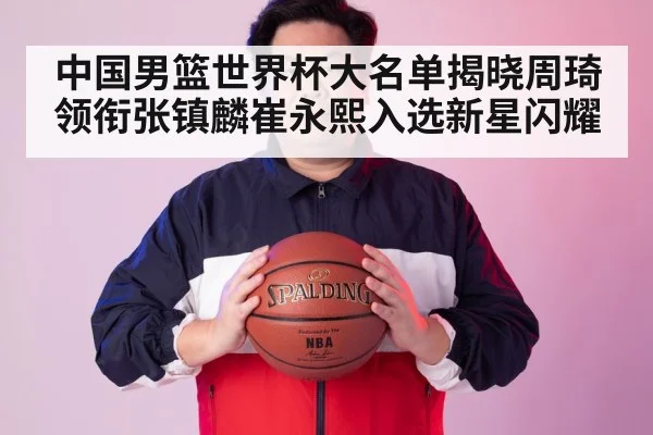 中国男篮世界杯大名单揭晓周琦领衔张镇麟崔永熙入选新星闪耀
